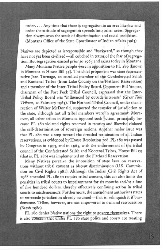 order. ... Any time that there is segregation in an area like law and
order the attitude of segregation spreads into.other areas. Segrega-
tion always sows the seeds of discrimination and racial problems,
(Montana Office of the State Coordinator of Indian Affairs 7963)

Natives are depicted as irresponsible and “backward,” as though they
have not yet been civilized —all couched in terms of the fear of segrega-
tion. But segregation existed prior to 1963 and exists today in Montana.

Many Montana Native people were in opposition to PL 289 (known
in Montana as House Bill 55). The chief proponent was state represen-
tative Jean ‘Turnage, an enrolled member of the Confederated Salish
and Kootenai Tribes (from Lake County on the Flathead Reservation)
and a member of the Inter-Tribal Policy Board. Opponent Bill Youpee,
chairman of the Fort Peck Tribal Council, expressed that the Inter-
“Tribal Policy Board was “influenced by outside interests” (Great Falls
Tribune, 10 February 1963). The Flathead ‘Tribal Council, under the d
rection of Walter McDonald, supported the transfer of jurisdiction to
the state, although not all tribal members were in agreement. More-
over, all other tribes in Montana opposed such action, principally be-
cause PL 280 violated rights reserved in treaties and likewise violated
the self-determination of sovereign nations. Another major issue was
that PL 280 was 2 step toward the dreaded termination of all Indian
reservations, as evidenced by House Resolution to8. PL 280 was passed
by Congress in 1953, and in 196s, with the endorsement of the tribal
council of the Confederated Salish and Kootenai Tribes, House Bill 55
(chat is, PL 280) was implemented on the Flathead Reservation

Many Natives perceive the imposition of state laws on reserva-
tions without tribal consent as blatant discrimination (U.S. Comsmis-
sion on Civil Rights 1981). Although the Indiai Civil Rights Act of
1968 amended PL 280 to require tribal consent, this act also limits the
penalties in tribal courts to imprisonment for six months and/or a fine
of five hundred dollars, thereby effectively confining action in tribal
courts to misdemeanors. Furthermore, the amendment authorizes states
to retrocede jurisdiction already assumed—that is, relinquish it if bur-
densome. Tribes, however, are not empowered to demand retrocession
arsh 1980).

PL 280 denies Native nations the right to gover There
is also toncerIrThat under PL 280 state police and courts are treating

 
